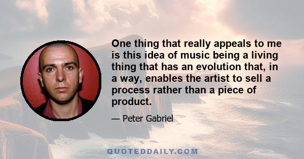 One thing that really appeals to me is this idea of music being a living thing that has an evolution that, in a way, enables the artist to sell a process rather than a piece of product.