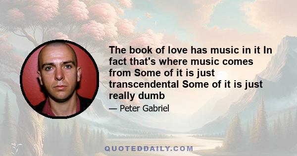 The book of love has music in it In fact that's where music comes from Some of it is just transcendental Some of it is just really dumb