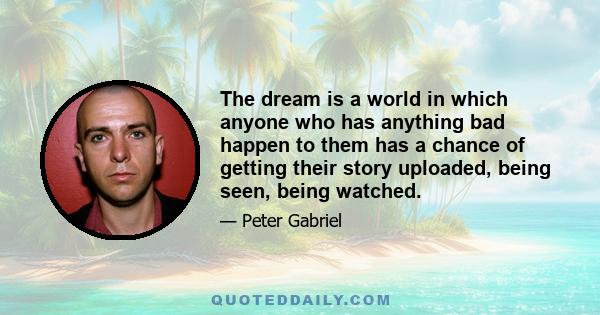 The dream is a world in which anyone who has anything bad happen to them has a chance of getting their story uploaded, being seen, being watched.