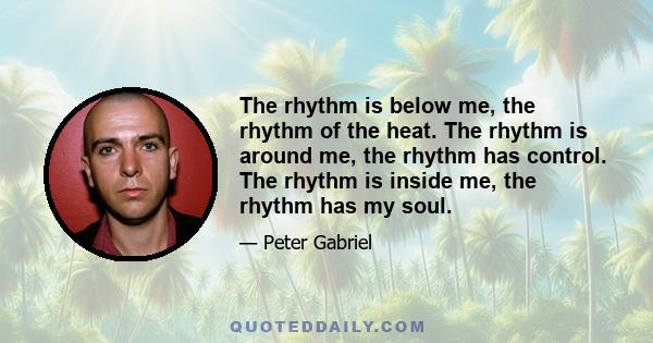 The rhythm is below me, the rhythm of the heat. The rhythm is around me, the rhythm has control. The rhythm is inside me, the rhythm has my soul.