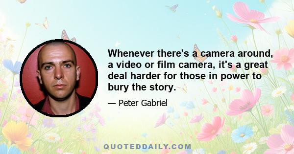 Whenever there's a camera around, a video or film camera, it's a great deal harder for those in power to bury the story.