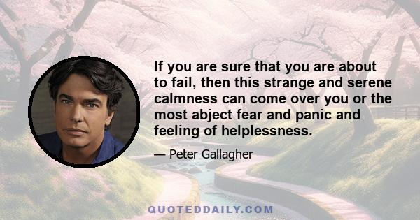 If you are sure that you are about to fail, then this strange and serene calmness can come over you or the most abject fear and panic and feeling of helplessness.