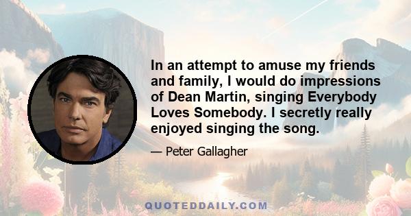 In an attempt to amuse my friends and family, I would do impressions of Dean Martin, singing Everybody Loves Somebody. I secretly really enjoyed singing the song.