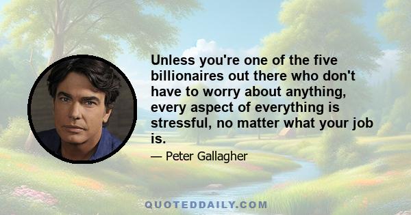 Unless you're one of the five billionaires out there who don't have to worry about anything, every aspect of everything is stressful, no matter what your job is.