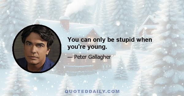 You can only be stupid when you're young.