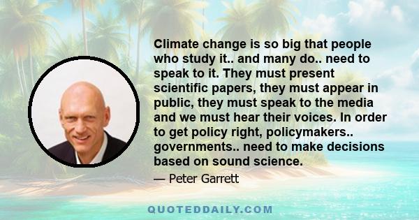 Climate change is so big that people who study it.. and many do.. need to speak to it. They must present scientific papers, they must appear in public, they must speak to the media and we must hear their voices. In