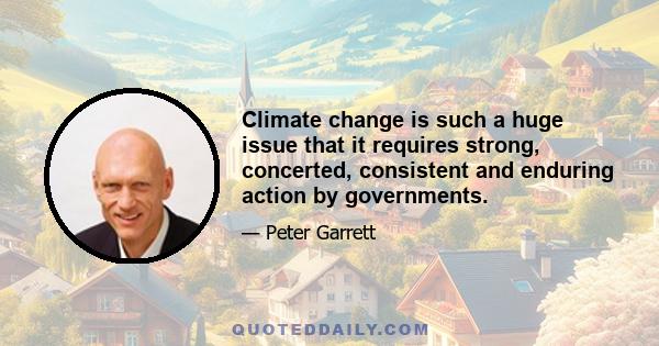 Climate change is such a huge issue that it requires strong, concerted, consistent and enduring action by governments.