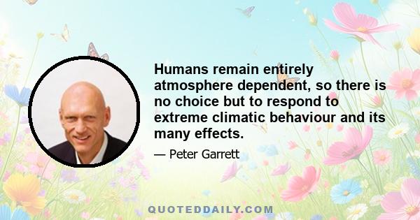 Humans remain entirely atmosphere dependent, so there is no choice but to respond to extreme climatic behaviour and its many effects.