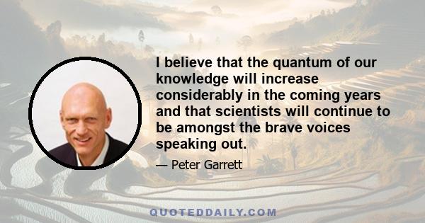 I believe that the quantum of our knowledge will increase considerably in the coming years and that scientists will continue to be amongst the brave voices speaking out.