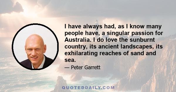 I have always had, as I know many people have, a singular passion for Australia. I do love the sunburnt country, its ancient landscapes, its exhilarating reaches of sand and sea.