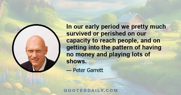 In our early period we pretty much survived or perished on our capacity to reach people, and on getting into the pattern of having no money and playing lots of shows.