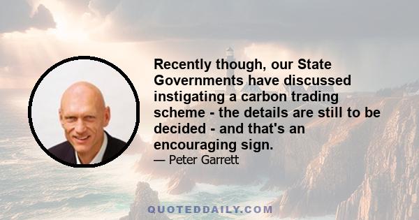 Recently though, our State Governments have discussed instigating a carbon trading scheme - the details are still to be decided - and that's an encouraging sign.