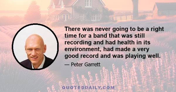 There was never going to be a right time for a band that was still recording and had health in its environment, had made a very good record and was playing well.