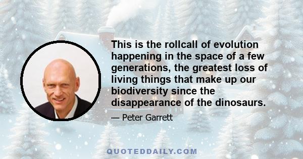 This is the rollcall of evolution happening in the space of a few generations, the greatest loss of living things that make up our biodiversity since the disappearance of the dinosaurs.