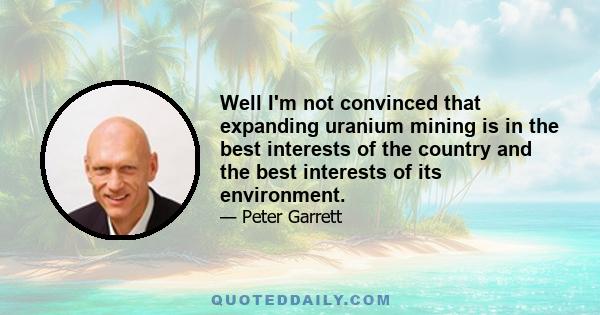 Well I'm not convinced that expanding uranium mining is in the best interests of the country and the best interests of its environment.