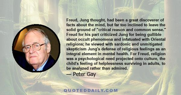 Freud, Jung thought, had been a great discoverer of facts about the mind, but far too inclined to leave the solid ground of critical reason and common sense. Freud for his part criticized Jung for being gullible about