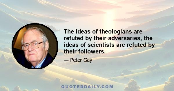 The ideas of theologians are refuted by their adversaries, the ideas of scientists are refuted by their followers.