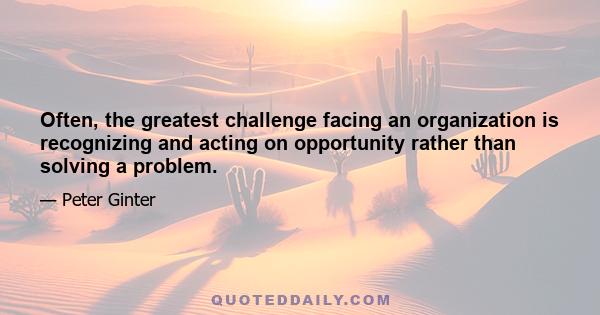 Often, the greatest challenge facing an organization is recognizing and acting on opportunity rather than solving a problem.