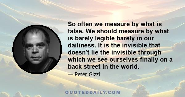 So often we measure by what is false. We should measure by what is barely legible barely in our dailiness. It is the invisible that doesn't lie the invisible through which we see ourselves finally on a back street in