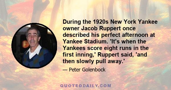 During the 1920s New York Yankee owner Jacob Ruppert once described his perfect afternoon at Yankee Stadium. 'It's when the Yankees score eight runs in the first inning,' Ruppert said, 'and then slowly pull away.'