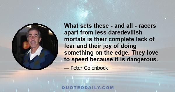 What sets these - and all - racers apart from less daredevilish mortals is their complete lack of fear and their joy of doing something on the edge. They love to speed because it is dangerous.