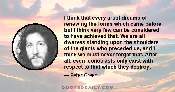 I think that every artist dreams of renewing the forms which came before, but I think very few can be considered to have achieved that. We are all dwarves standing upon the shoulders of the giants who preceded us, and I 