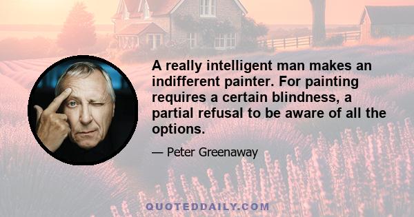 A really intelligent man makes an indifferent painter. For painting requires a certain blindness, a partial refusal to be aware of all the options.