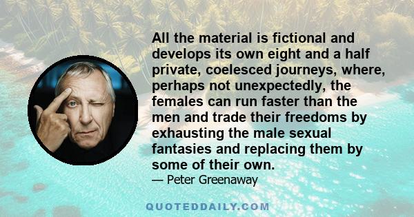 All the material is fictional and develops its own eight and a half private, coelesced journeys, where, perhaps not unexpectedly, the females can run faster than the men and trade their freedoms by exhausting the male