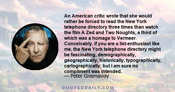 An American critic wrote that she would rather be forced to read the New York telephone directory three times than watch the film A Zed and Two Noughts, a third of which was a homage to Vermeer. Conceivably, if you are