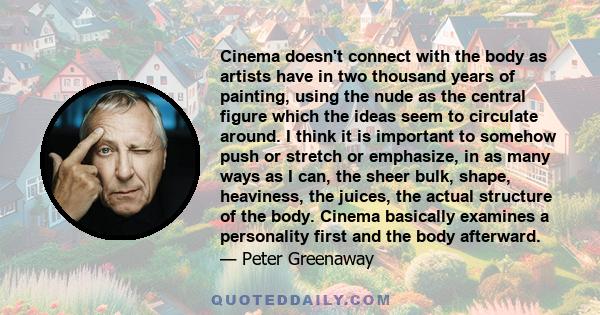 Cinema doesn't connect with the body as artists have in two thousand years of painting, using the nude as the central figure which the ideas seem to circulate around. I think it is important to somehow push or stretch