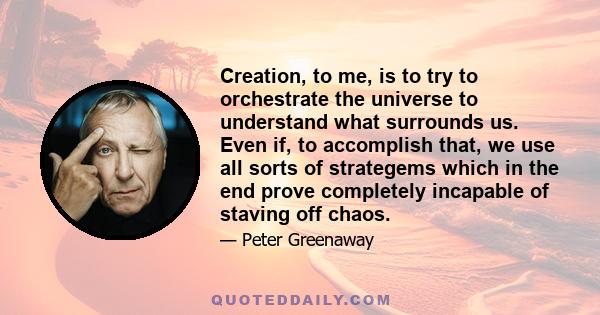 Creation, to me, is to try to orchestrate the universe to understand what surrounds us. Even if, to accomplish that, we use all sorts of strategems which in the end prove completely incapable of staving off chaos.