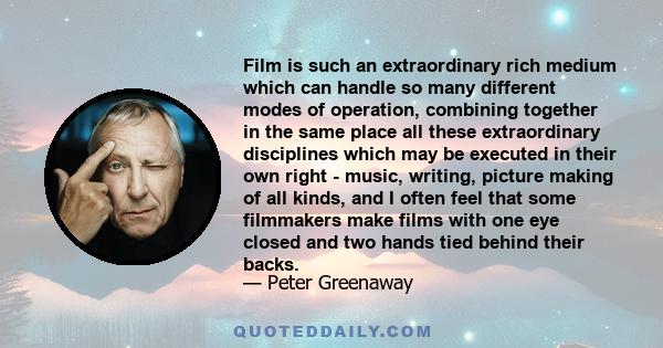 Film is such an extraordinary rich medium which can handle so many different modes of operation, combining together in the same place all these extraordinary disciplines which may be executed in their own right - music, 