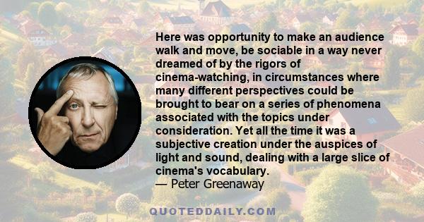 Here was opportunity to make an audience walk and move, be sociable in a way never dreamed of by the rigors of cinema-watching, in circumstances where many different perspectives could be brought to bear on a series of