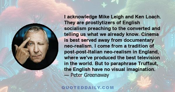 I acknowledge Mike Leigh and Ken Loach. They are prostlytizers of English socialism preaching to the converted and telling us what we already know. Cinema is best served away from documentary neo-realism. I come from a