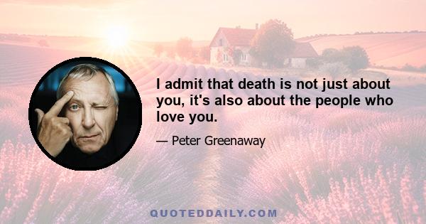 I admit that death is not just about you, it's also about the people who love you.