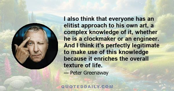 I also think that everyone has an elitist approach to his own art, a complex knowledge of it, whether he is a clockmaker or an engineer. And I think it's perfectly legitimate to make use of this knowledge because it