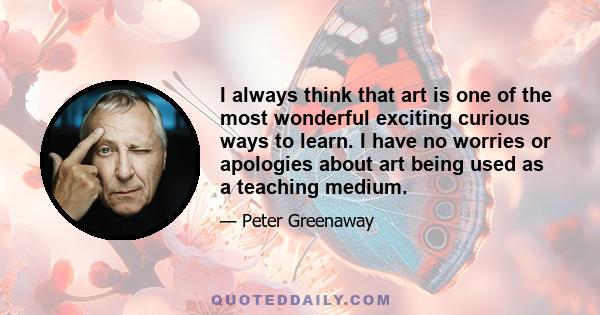 I always think that art is one of the most wonderful exciting curious ways to learn. I have no worries or apologies about art being used as a teaching medium.