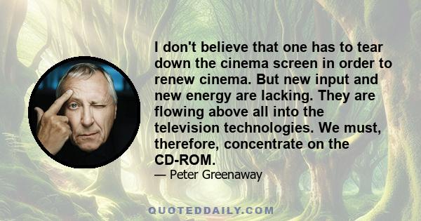 I don't believe that one has to tear down the cinema screen in order to renew cinema. But new input and new energy are lacking. They are flowing above all into the television technologies. We must, therefore,