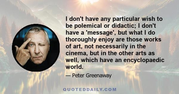 I don't have any particular wish to be polemical or didactic; I don't have a 'message', but what I do thoroughly enjoy are those works of art, not necessarily in the cinema, but in the other arts as well, which have an