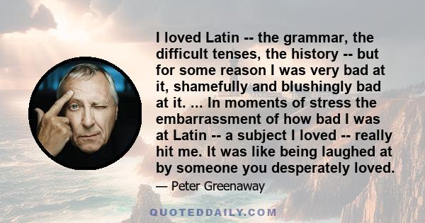 I loved Latin -- the grammar, the difficult tenses, the history -- but for some reason I was very bad at it, shamefully and blushingly bad at it. ... In moments of stress the embarrassment of how bad I was at Latin -- a 