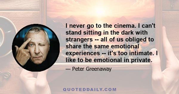 I never go to the cinema. I can't stand sitting in the dark with strangers -- all of us obliged to share the same emotional experiences -- it's too intimate. I like to be emotional in private.