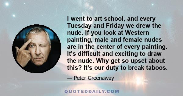 I went to art school, and every Tuesday and Friday we drew the nude. If you look at Western painting, male and female nudes are in the center of every painting. It's difficult and exciting to draw the nude. Why get so