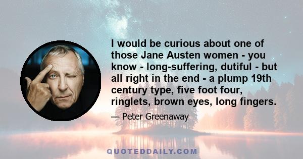 I would be curious about one of those Jane Austen women - you know - long-suffering, dutiful - but all right in the end - a plump 19th century type, five foot four, ringlets, brown eyes, long fingers.