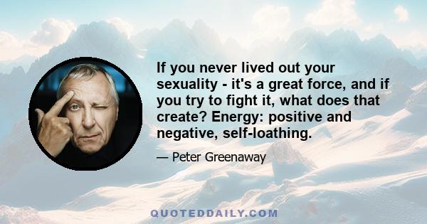 If you never lived out your sexuality - it's a great force, and if you try to fight it, what does that create? Energy: positive and negative, self-loathing.