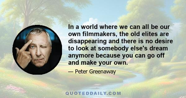 In a world where we can all be our own filmmakers, the old elites are disappearing and there is no desire to look at somebody else's dream anymore because you can go off and make your own.