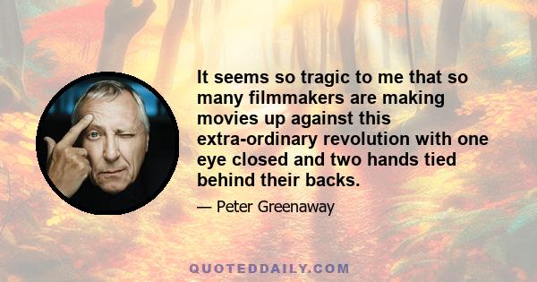 It seems so tragic to me that so many filmmakers are making movies up against this extra-ordinary revolution with one eye closed and two hands tied behind their backs.