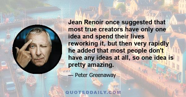 Jean Renoir once suggested that most true creators have only one idea and spend their lives reworking it, but then very rapidly he added that most people don't have any ideas at all, so one idea is pretty amazing.