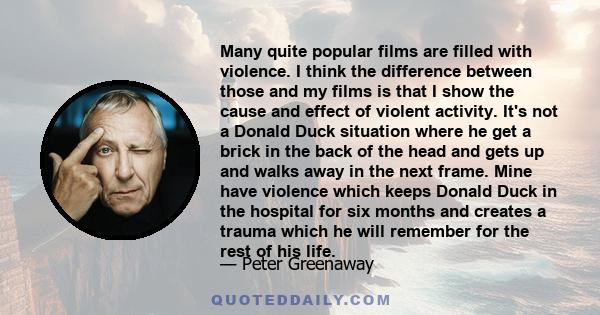 Many quite popular films are filled with violence. I think the difference between those and my films is that I show the cause and effect of violent activity. It's not a Donald Duck situation where he get a brick in the