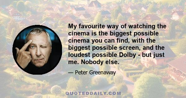 My favourite way of watching the cinema is the biggest possible cinema you can find, with the biggest possible screen, and the loudest possible Dolby - but just me. Nobody else.