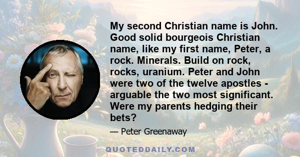 My second Christian name is John. Good solid bourgeois Christian name, like my first name, Peter, a rock. Minerals. Build on rock, rocks, uranium. Peter and John were two of the twelve apostles - arguable the two most